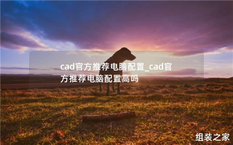 cad官方推荐电脑配置_cad官方推荐电脑配置高吗