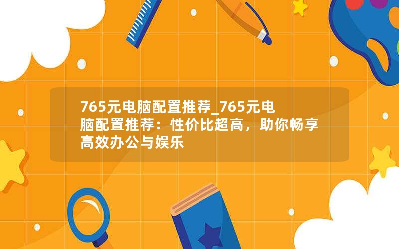 765元电脑配置推荐_765元电脑配置推荐：性价比超高，助你畅享高效办公与娱乐