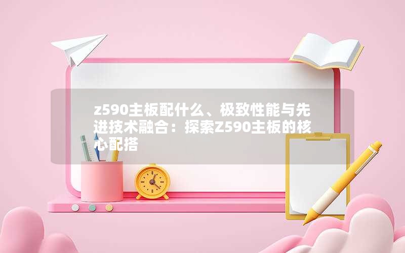 z590主板配什么、极致性能与先进技术融合：探索Z590主板的核心配搭