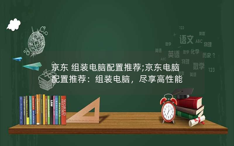 京东 组装电脑配置推荐;京东电脑配置推荐：组装电脑，尽享高性能