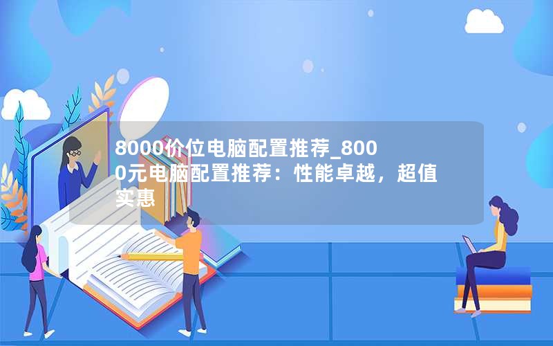 8000价位电脑配置推荐_8000元电脑配置推荐：性能卓越，超值实惠